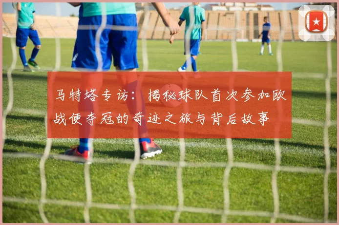 马特塔专访：揭秘球队首次参加欧战便夺冠的奇迹之旅与背后故事