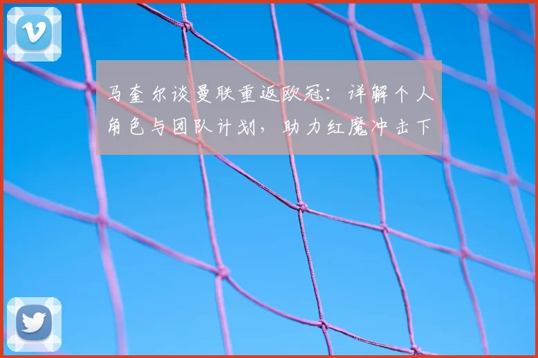 马奎尔谈曼联重返欧冠：详解个人角色与团队计划，助力红魔冲击下赛季资格