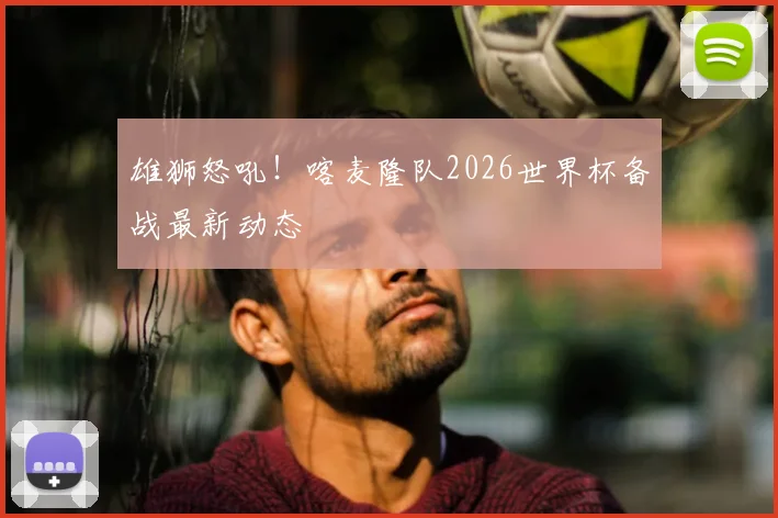 雄狮怒吼！喀麦隆队2026世界杯备战最新动态