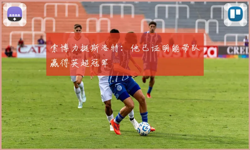 索博力挺斯洛特：他已证明能带队赢得英超冠军