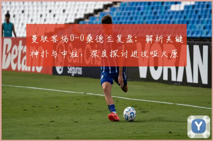 曼联客场0-0桑德兰复盘：解析关键神扑与中柱，深度探讨进攻哑火原因与战术得失