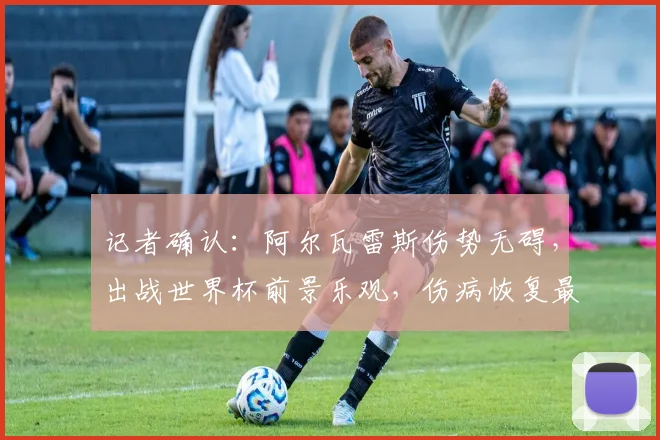 记者确认：阿尔瓦雷斯伤势无碍，出战世界杯前景乐观，伤病恢复最新进展